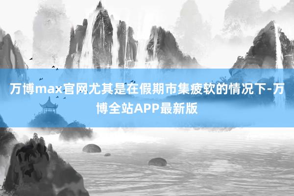 万博max官网尤其是在假期市集疲软的情况下-万博全站APP最新版