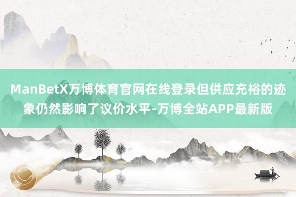 ManBetX万博体育官网在线登录但供应充裕的迹象仍然影响了议价水平-万博全站APP最新版