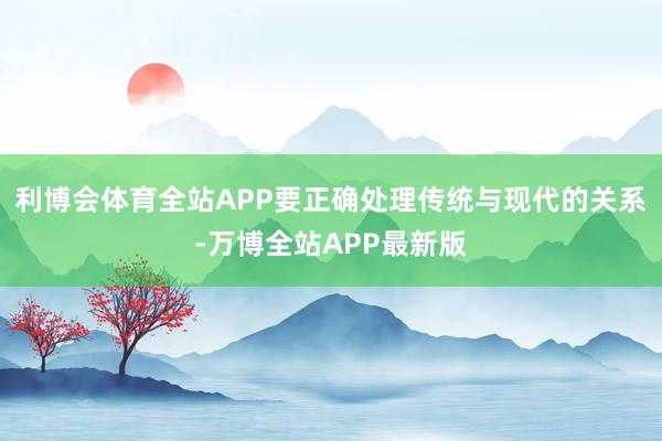 利博会体育全站APP要正确处理传统与现代的关系-万博全站APP最新版