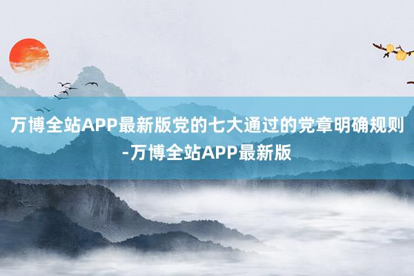 万博全站APP最新版党的七大通过的党章明确规则-万博全站APP最新版