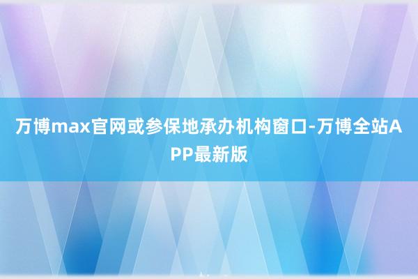 万博max官网或参保地承办机构窗口-万博全站APP最新版