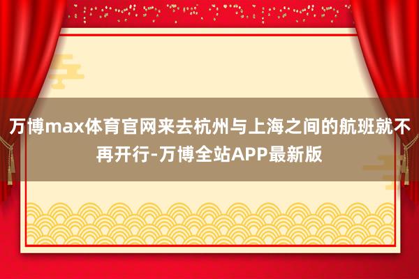 万博max体育官网来去杭州与上海之间的航班就不再开行-万博全站APP最新版