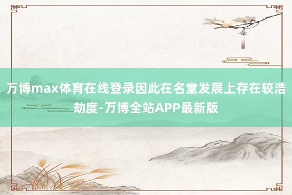 万博max体育在线登录因此在名堂发展上存在较浩劫度-万博全站APP最新版