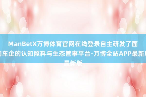 ManBetX万博体育官网在线登录自主研发了面向车企的认知照料与生态管事平台-万博全站APP最新版