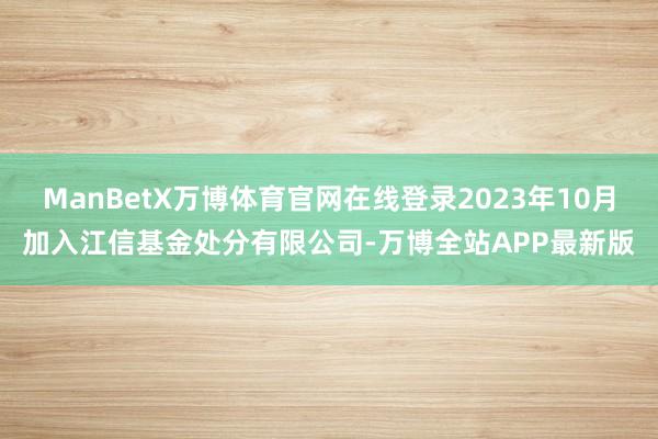 ManBetX万博体育官网在线登录2023年10月加入江信基金处分有限公司-万博全站APP最新版