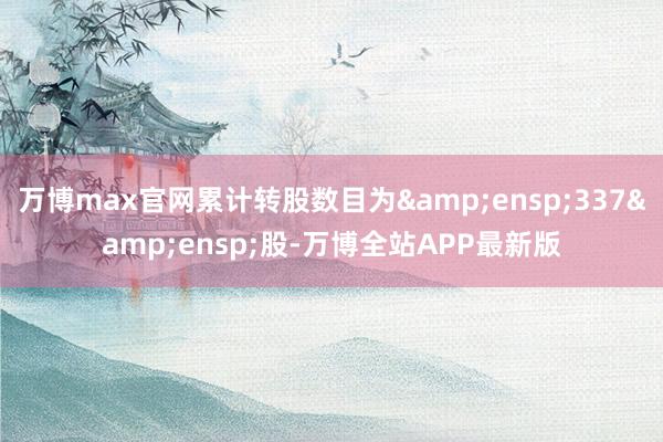 万博max官网累计转股数目为&ensp;337&ensp;股-万博全站APP最新版