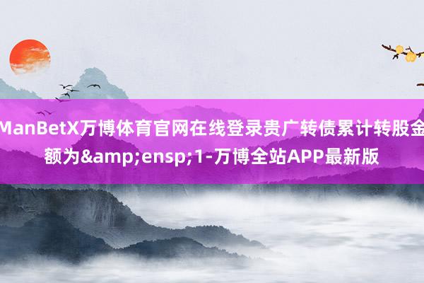 ManBetX万博体育官网在线登录贵广转债累计转股金额为&ensp;1-万博全站APP最新版