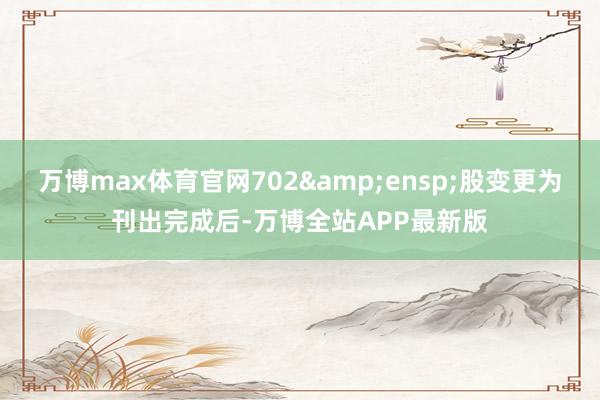 万博max体育官网702&ensp;股变更为刊出完成后-万博全站APP最新版