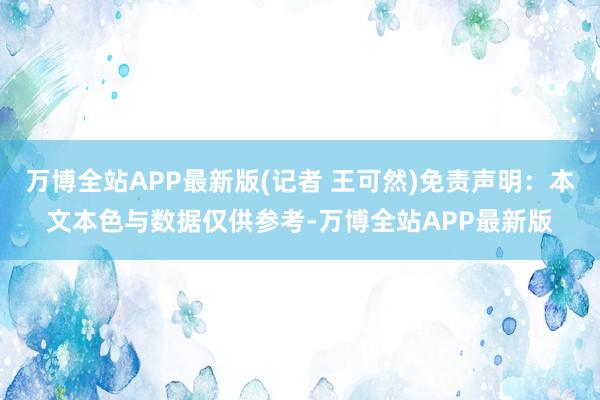 万博全站APP最新版(记者 王可然)免责声明：本文本色与数据仅供参考-万博全站APP最新版