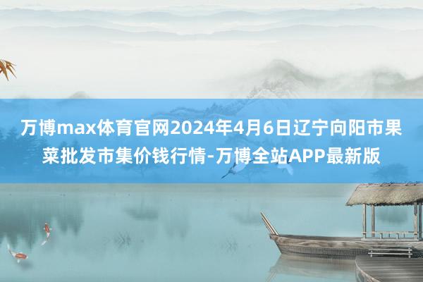 万博max体育官网2024年4月6日辽宁向阳市果菜批发市集价钱行情-万博全站APP最新版