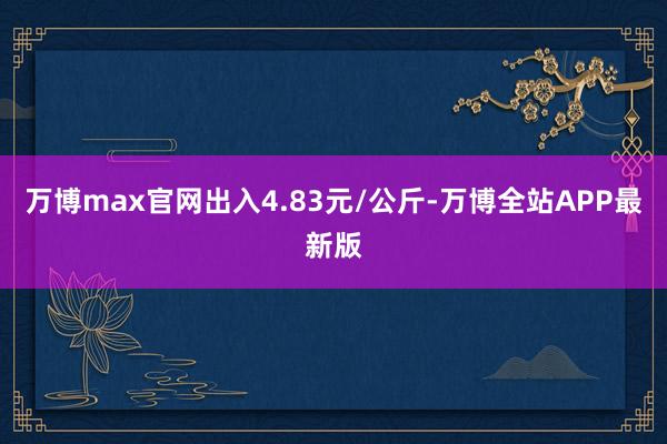 万博max官网出入4.83元/公斤-万博全站APP最新版