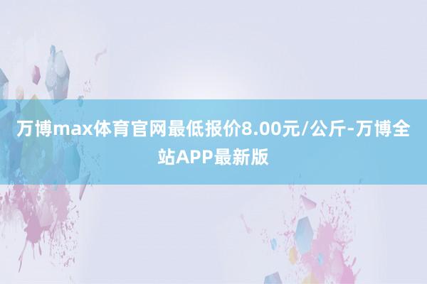 万博max体育官网最低报价8.00元/公斤-万博全站APP最新版