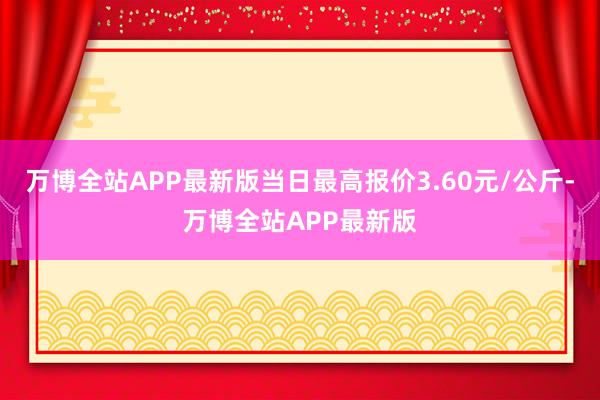 万博全站APP最新版当日最高报价3.60元/公斤-万博全站APP最新版