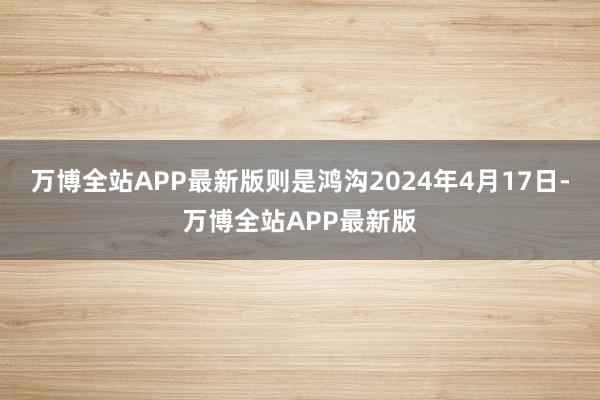 万博全站APP最新版则是鸿沟2024年4月17日-万博全站APP最新版