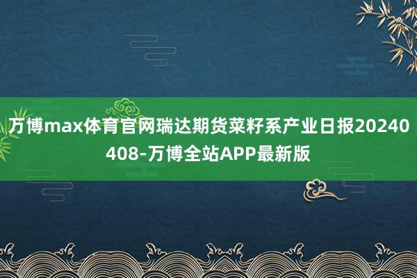 万博max体育官网瑞达期货菜籽系产业日报20240408-万博全站APP最新版