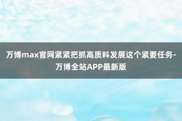 万博max官网紧紧把抓高质料发展这个紧要任务-万博全站APP最新版