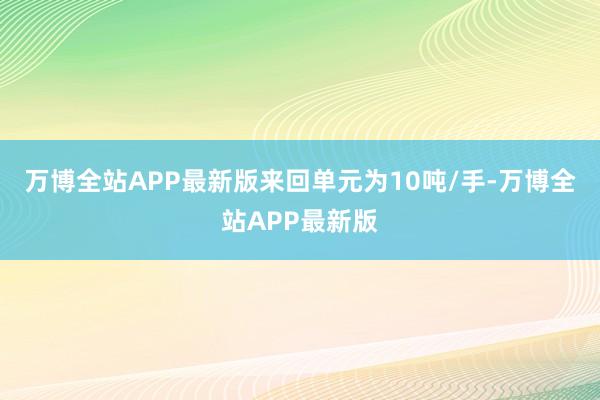 万博全站APP最新版来回单元为10吨/手-万博全站APP最新版