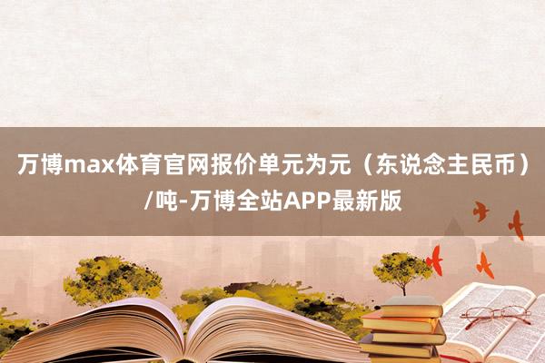 万博max体育官网报价单元为元（东说念主民币）/吨-万博全站APP最新版