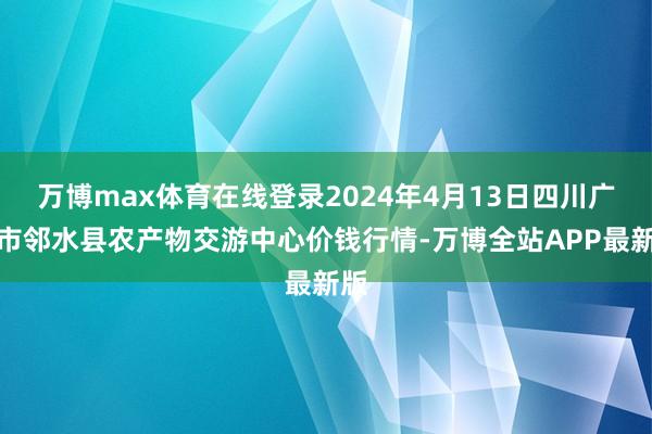 万博max体育在线登录2024年4月13日四川广安市邻水县农产物交游中心价钱行情-万博全站APP最新版