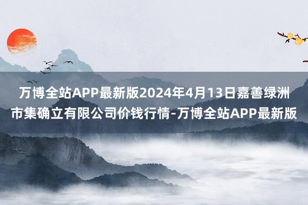 万博全站APP最新版2024年4月13日嘉善绿洲市集确立有限公司价钱行情-万博全站APP最新版