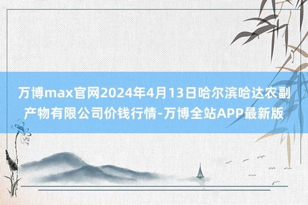 万博max官网2024年4月13日哈尔滨哈达农副产物有限公司价钱行情-万博全站APP最新版