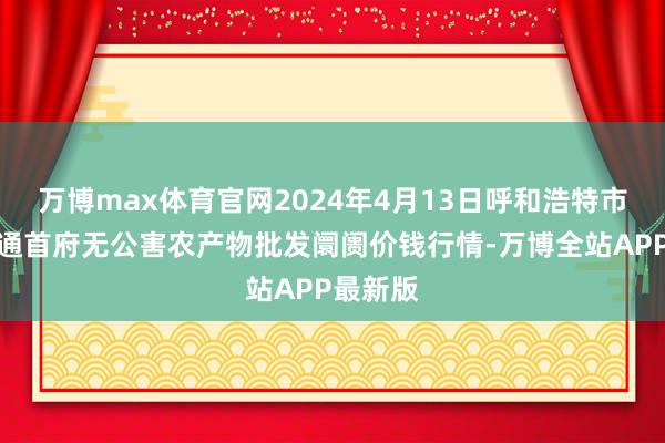 万博max体育官网2024年4月13日呼和浩特市好意思通首府无公害农产物批发阛阓价钱行情-万博全站APP最新版