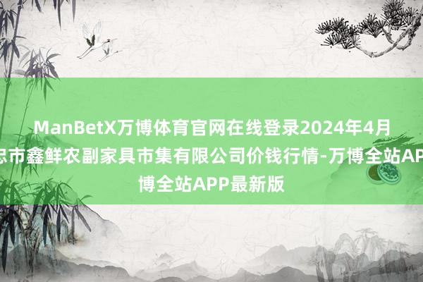 ManBetX万博体育官网在线登录2024年4月13日吴忠市鑫鲜农副家具市集有限公司价钱行情-万博全站APP最新版