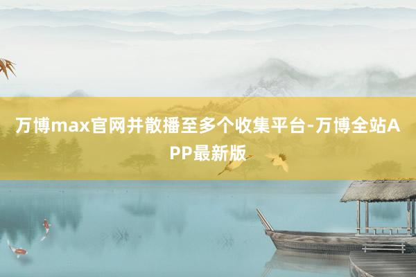 万博max官网并散播至多个收集平台-万博全站APP最新版