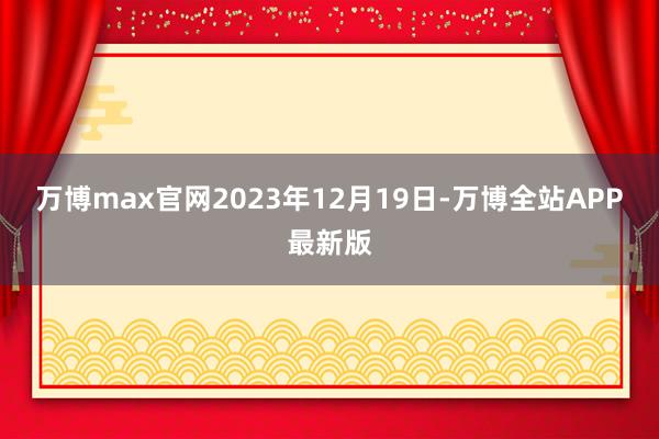 万博max官网2023年12月19日-万博全站APP最新版