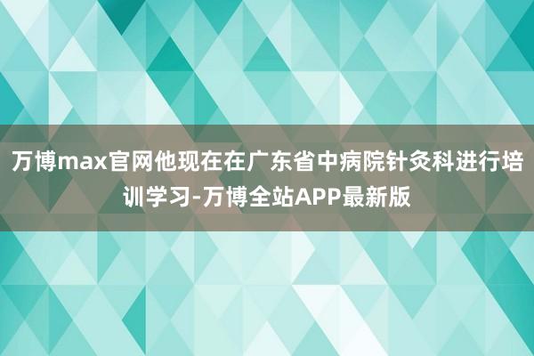 万博max官网他现在在广东省中病院针灸科进行培训学习-万博全站APP最新版