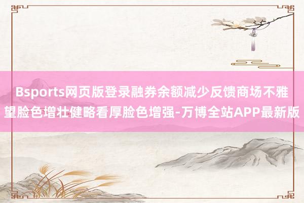 Bsports网页版登录融券余额减少反馈商场不雅望脸色增壮健略看厚脸色增强-万博全站APP最新版