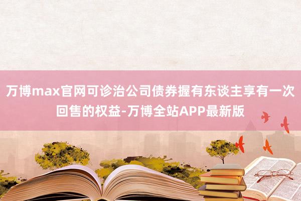 万博max官网可诊治公司债券握有东谈主享有一次回售的权益-万博全站APP最新版