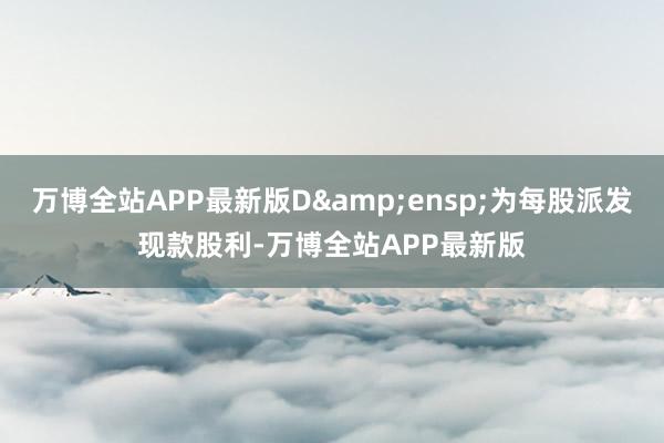 万博全站APP最新版D&ensp;为每股派发现款股利-万博全站APP最新版