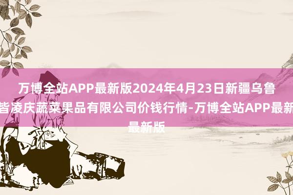 万博全站APP最新版2024年4月23日新疆乌鲁木皆凌庆蔬菜果品有限公司价钱行情-万博全站APP最新版