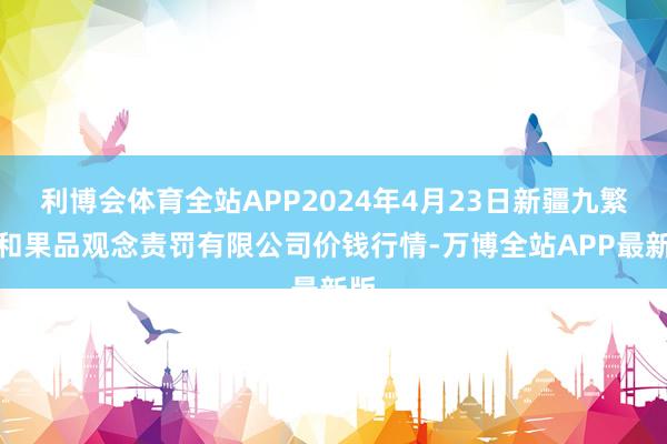 利博会体育全站APP2024年4月23日新疆九繁荣和果品观念责罚有限公司价钱行情-万博全站APP最新版