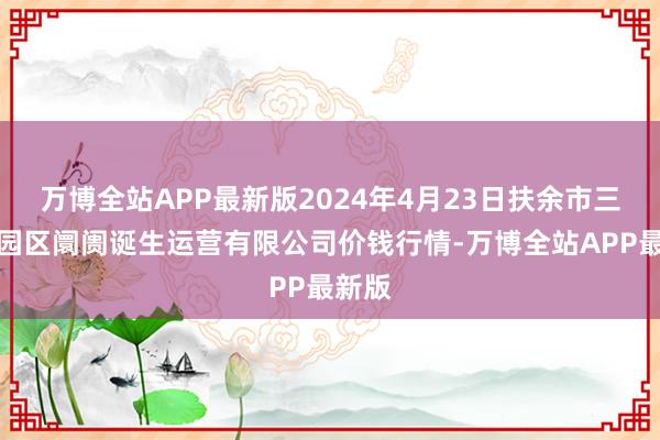 万博全站APP最新版2024年4月23日扶余市三井子园区阛阓诞生运营有限公司价钱行情-万博全站APP最新版