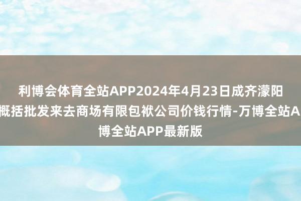 利博会体育全站APP2024年4月23日成齐濛阳农副居品概括批发来去商场有限包袱公司价钱行情-万博全站APP最新版