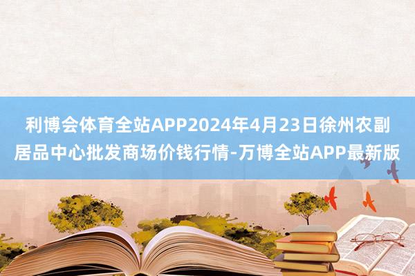 利博会体育全站APP2024年4月23日徐州农副居品中心批发商场价钱行情-万博全站APP最新版