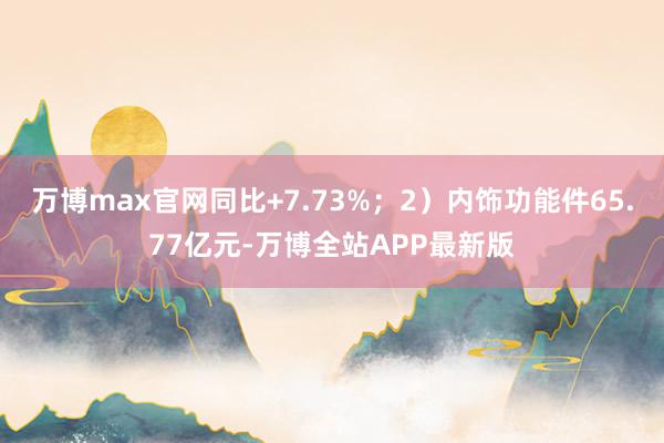 万博max官网同比+7.73%；2）内饰功能件65.77亿元-万博全站APP最新版