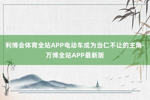 利博会体育全站APP电动车成为当仁不让的主角-万博全站APP最新版