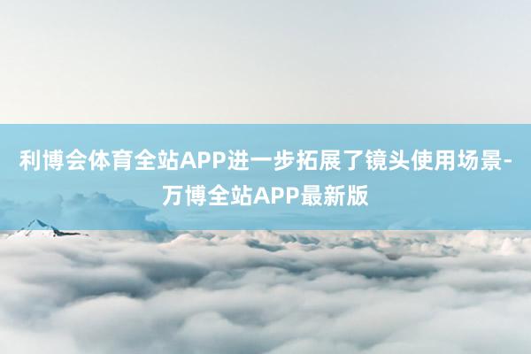 利博会体育全站APP进一步拓展了镜头使用场景-万博全站APP最新版