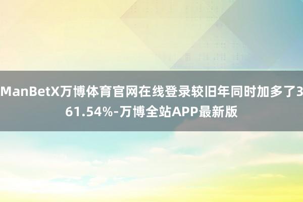 ManBetX万博体育官网在线登录较旧年同时加多了361.54%-万博全站APP最新版