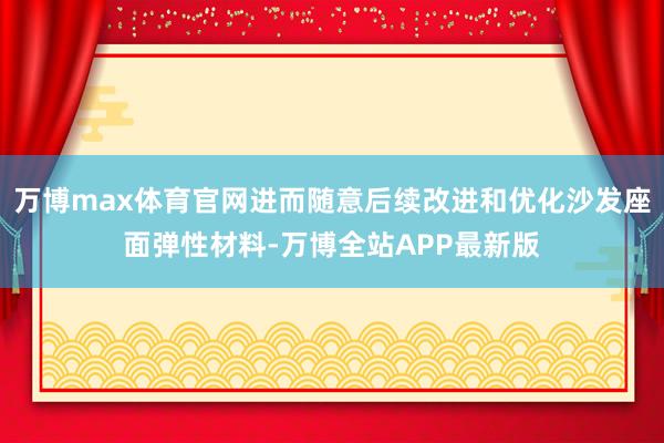 万博max体育官网进而随意后续改进和优化沙发座面弹性材料-万博全站APP最新版