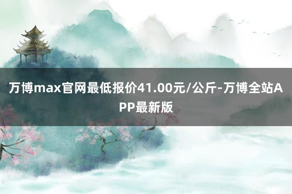 万博max官网最低报价41.00元/公斤-万博全站APP最新版