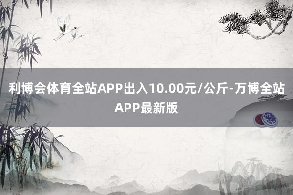 利博会体育全站APP出入10.00元/公斤-万博全站APP最新版