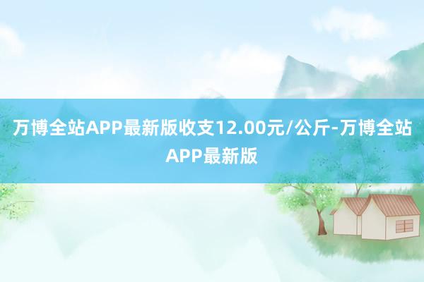 万博全站APP最新版收支12.00元/公斤-万博全站APP最新版