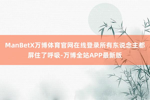 ManBetX万博体育官网在线登录所有东说念主都屏住了呼吸-万博全站APP最新版