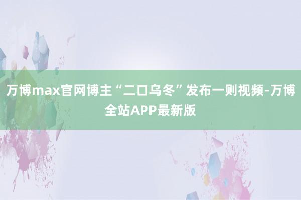 万博max官网博主“二口乌冬”发布一则视频-万博全站APP最新版