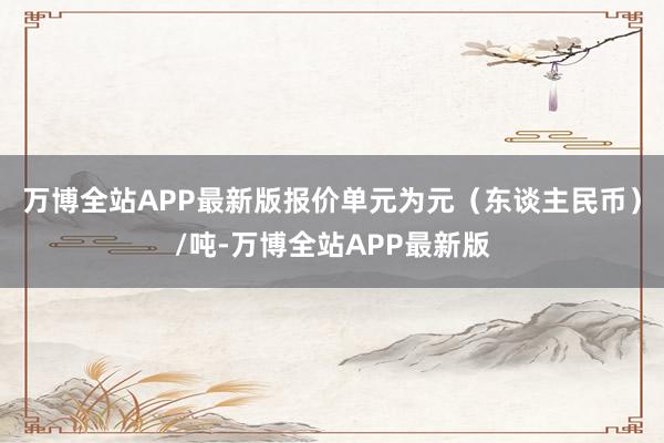 万博全站APP最新版报价单元为元（东谈主民币）/吨-万博全站APP最新版