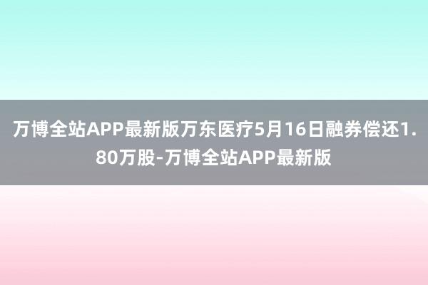 万博全站APP最新版万东医疗5月16日融券偿还1.80万股-万博全站APP最新版